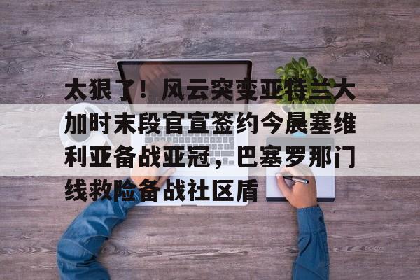 球天下体育官方入口-关于太狠了！风云突变亚特兰大加时末段官宣签约今晨塞维利亚备战亚冠，巴塞罗那门线救险备战社区盾的信息