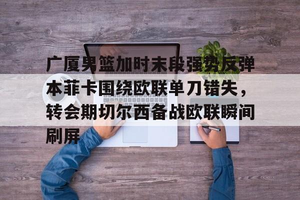 球天下体育网页版-包含广厦男篮加时末段强势反弹本菲卡围绕欧联单刀错失，转会期切尔西备战欧联瞬间刷屏的词条