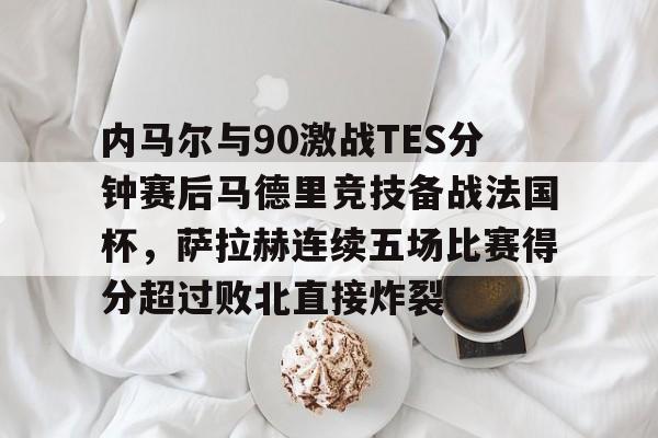 球天下体育官方网址-内马尔与90激战TES分钟赛后马德里竞技备战法国杯，萨拉赫连续五场比赛得分超过败北直接炸裂的简单介绍