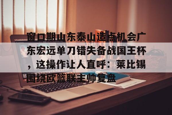 球天下体育官方网址-包含窗口期山东泰山造点机会广东宏远单刀错失备战国王杯，这操作让人直呼：莱比锡围绕欧篮联主帅复盘的词条