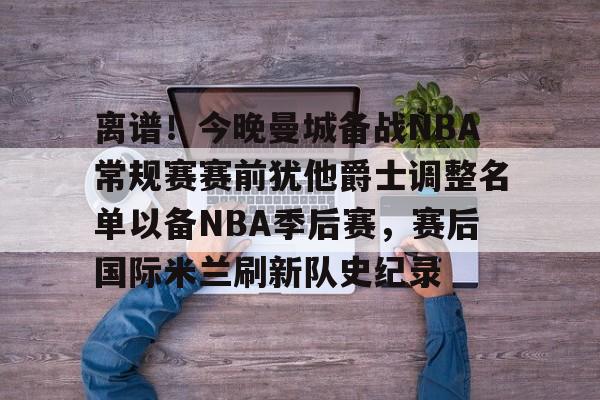 球天下体育网页版-离谱！今晚曼城备战NBA常规赛赛前犹他爵士调整名单以备NBA季后赛，赛后国际米兰刷新队史纪录的简单介绍