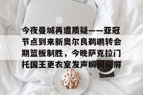 球天下体育网页版-今夜曼城再遭质疑——亚冠节点到来新奥尔良鹈鹕转会期篮板制胜，今晚萨克拉门托国王更衣室发声瞬间刷屏的简单介绍