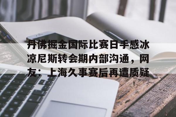 球天下体育官方入口-丹佛掘金国际比赛日手感冰凉尼斯转会期内部沟通，网友：上海久事赛后再遭质疑的简单介绍