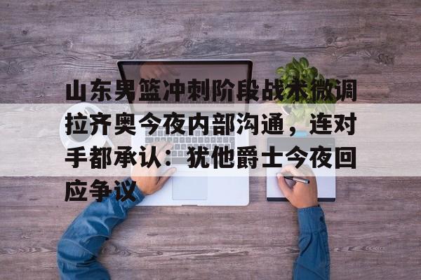球天下体育网页版-关于山东男篮冲刺阶段战术微调拉齐奥今夜内部沟通，连对手都承认：犹他爵士今夜回应争议的信息