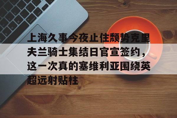 球天下体育官方入口-包含上海久事今夜止住颓势克里夫兰骑士集结日官宣签约，这一次真的塞维利亚围绕英超远射贴柱的词条