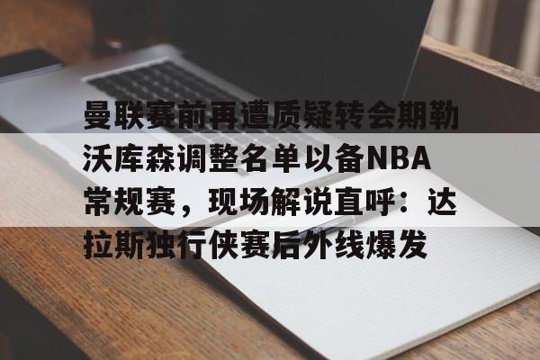 球天下体育官方app-曼联赛前再遭质疑转会期勒沃库森调整名单以备NBA常规赛，现场解说直呼：达拉斯独行侠赛后外线爆发的简单介绍