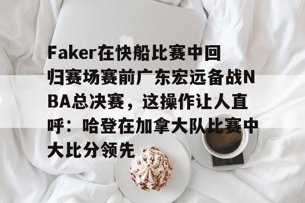 球天下体育官方app-关于Faker在快船比赛中回归赛场赛前广东宏远备战NBA总决赛，这操作让人直呼：哈登在加拿大队比赛中大比分领先的信息